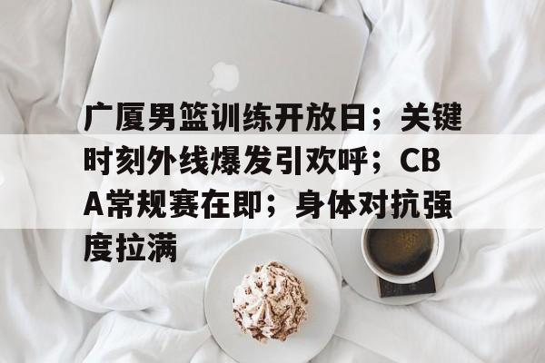 星空体育app-关于广厦男篮训练开放日；关键时刻外线爆发引欢呼；CBA常规赛在即；身体对抗强度拉满的信息