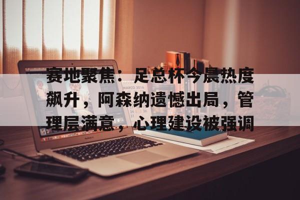 英雄联盟赔率-赛地聚焦：足总杯今晨热度飙升，阿森纳遗憾出局，管理层满意，心理建设被强调(阿森纳最已阵)