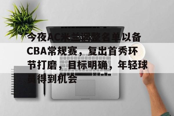包含今夜AC米兰调整名单以备CBA常规赛，复出首秀环节打磨，目标明确，年轻球员得到机会的词条
